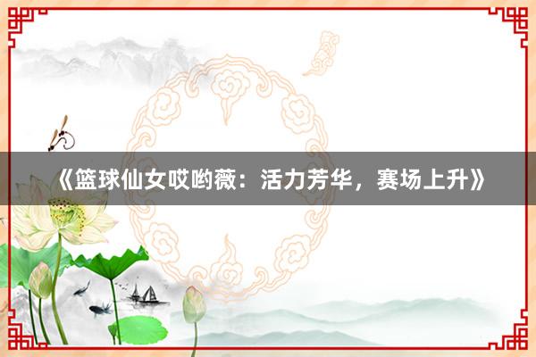 《篮球仙女哎哟薇：活力芳华，赛场上升》