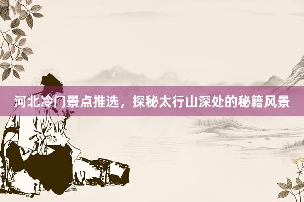 河北冷门景点推选，探秘太行山深处的秘籍风景